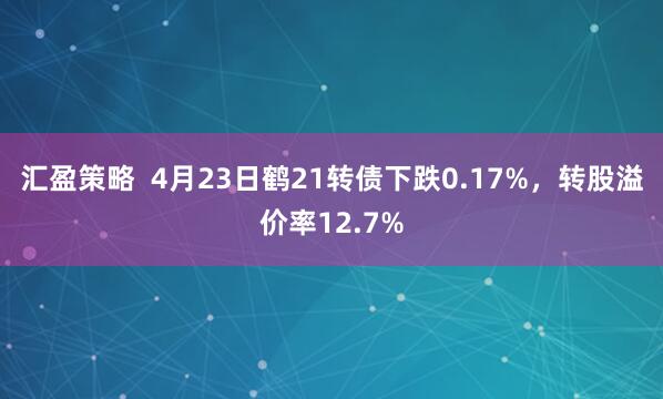 汇盈策略  4月23日鹤21转债下跌0.17%，转股溢价率12.7%