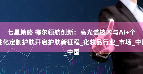 七星策略 椰尔领航创新：高光谱技术与AI+个性化定制护肤开启护肤新征程_化妆品行业_市场_中国