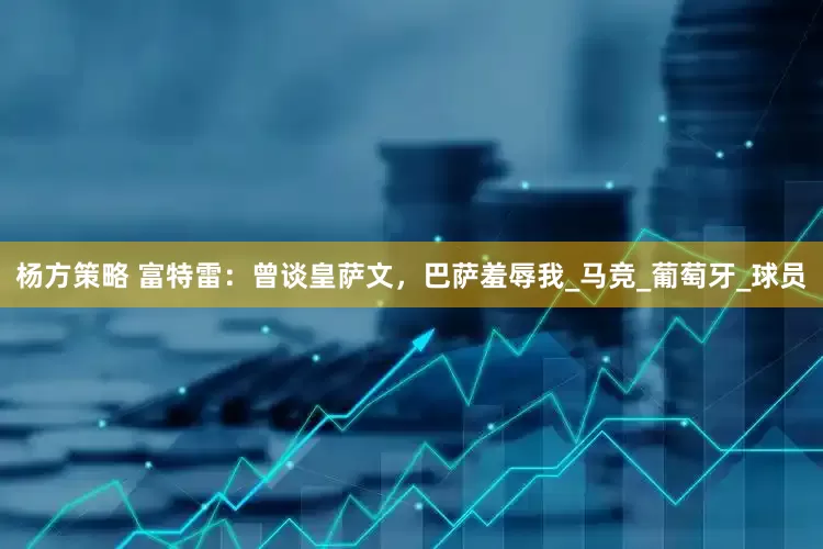 杨方策略 富特雷：曾谈皇萨文，巴萨羞辱我_马竞_葡萄牙_球员