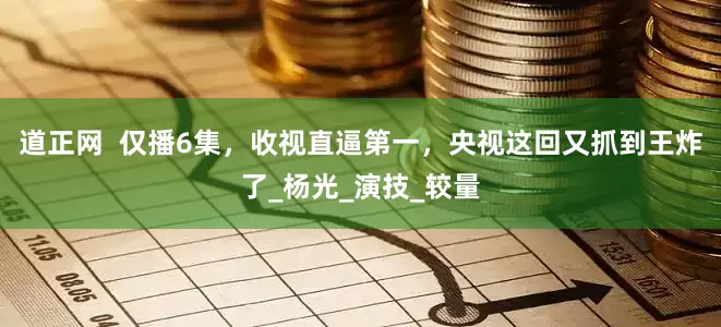 道正网  仅播6集，收视直逼第一，央视这回又抓到王炸了_杨光_演技_较量