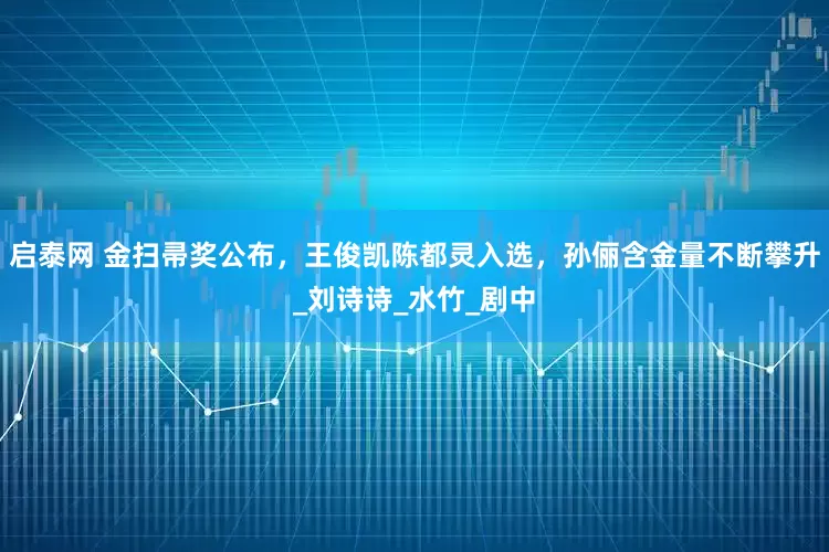 启泰网 金扫帚奖公布，王俊凯陈都灵入选，孙俪含金量不断攀升_刘诗诗_水竹_剧中