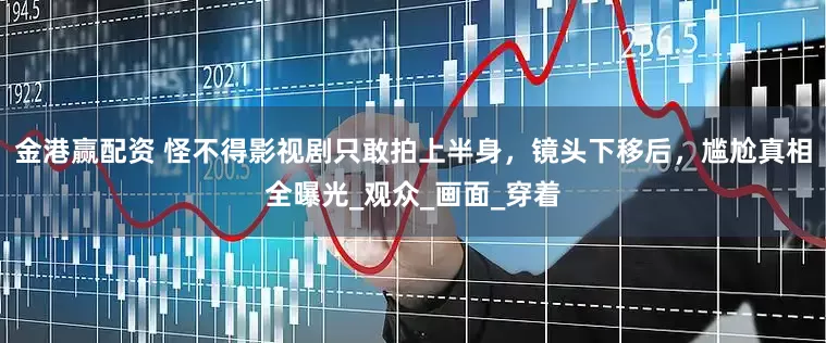 金港赢配资 怪不得影视剧只敢拍上半身，镜头下移后，尴尬真相全曝光_观众_画面_穿着