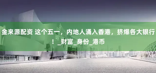 金来源配资 这个五一，内地人涌入香港，挤爆各大银行！_财富_身份_港币