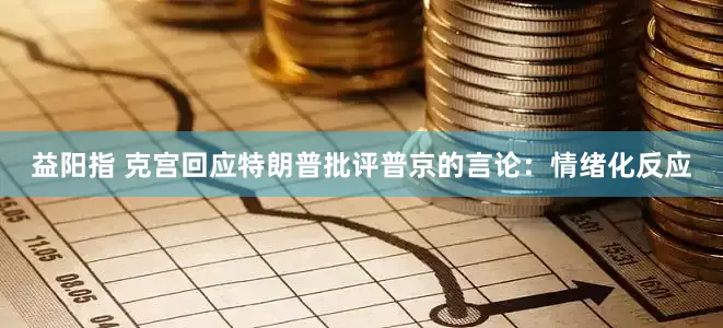 益阳指 克宫回应特朗普批评普京的言论：情绪化反应