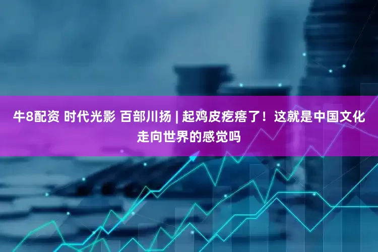 牛8配资 时代光影 百部川扬 | 起鸡皮疙瘩了！这就是中国文化走向世界的感觉吗