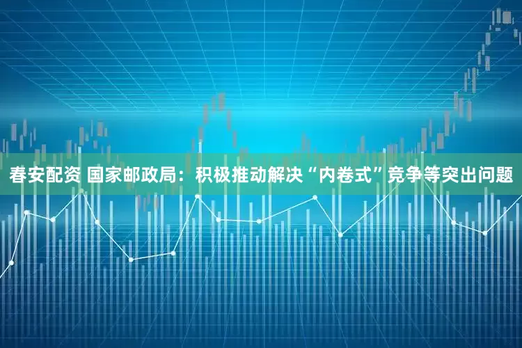 春安配资 国家邮政局：积极推动解决“内卷式”竞争等突出问题