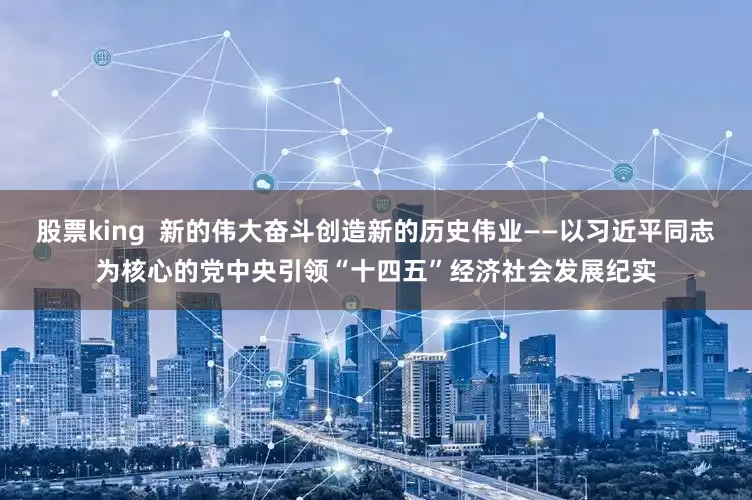 股票king  新的伟大奋斗创造新的历史伟业——以习近平同志为核心的党中央引领“十四五”经济社会发展纪实