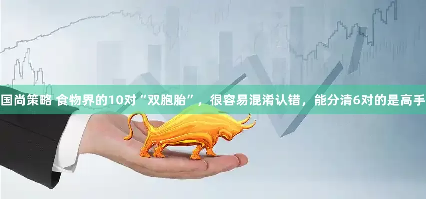 国尚策略 食物界的10对“双胞胎”，很容易混淆认错，能分清6对的是高手