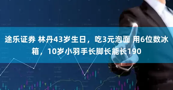 途乐证券 林丹43岁生日，吃3元泡面 用6位数冰箱，10岁小羽手长脚长能长190