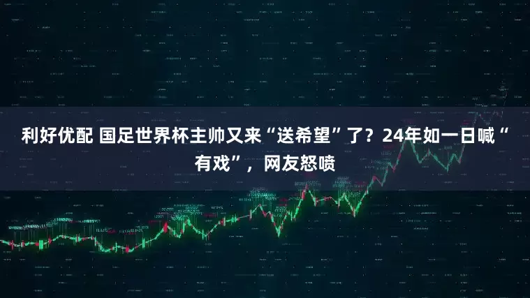 利好优配 国足世界杯主帅又来“送希望”了？24年如一日喊“有戏”，网友怒喷